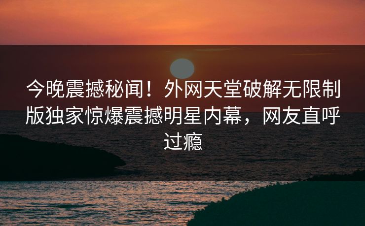 今晚震撼秘闻！外网天堂破解无限制版独家惊爆震撼明星内幕，网友直呼过瘾
