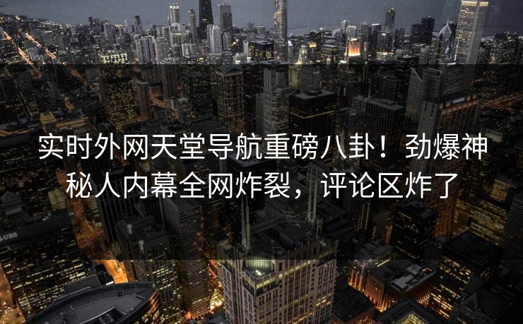 实时外网天堂导航重磅八卦!劲爆神秘人内幕全网炸裂,评论区炸了