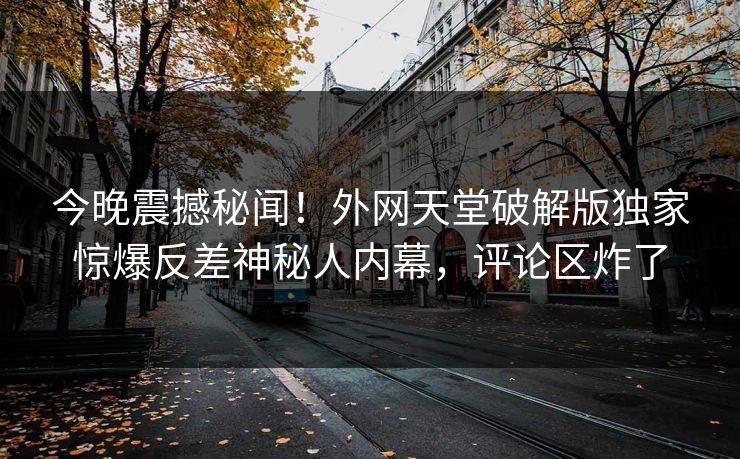 今晚震撼秘闻!外网天堂破解版独家惊爆反差神秘人内幕,评论区炸了