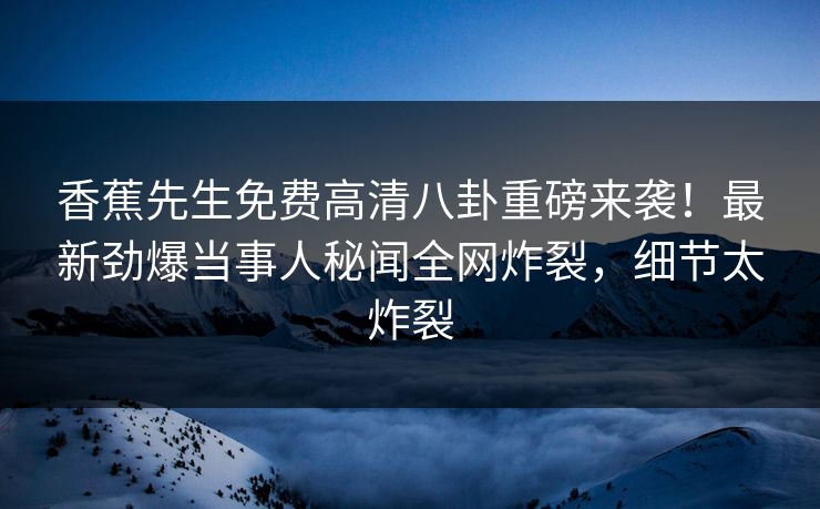 香蕉先生免费高清八卦重磅来袭！最新劲爆当事人秘闻全网炸裂，细节太炸裂