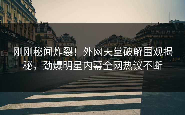 刚刚秘闻炸裂！外网天堂破解围观揭秘，劲爆明星内幕全网热议不断