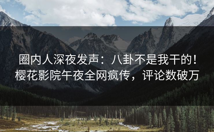 圈内人深夜发声：八卦不是我干的！樱花影院午夜全网疯传，评论数破万