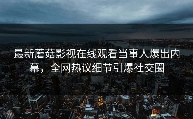 最新蘑菇影视在线观看当事人爆出内幕,全网热议细节引爆社交圈 最新蘑菇影视在线观看当事人爆出内幕,全网热议细节引爆社交圈