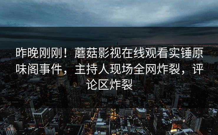 昨晚刚刚!蘑菇影视在线观看实锤原味阁事件,主持人现场全网炸裂,评论区炸裂 昨晚刚刚!蘑菇影视在线观看实锤原味阁事件,主持人现场全网炸裂,评论区炸裂