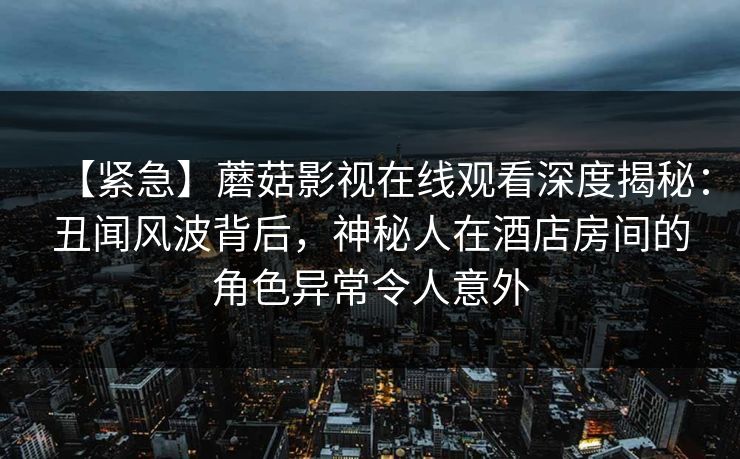 【紧急】蘑菇影视在线观看深度揭秘:丑闻风波背后,神秘人在酒店房间的角色异常令人意外 【紧急】蘑菇影视在线观看深度揭秘:丑闻风波背后,神秘人在酒店房间的角色异常令人意外