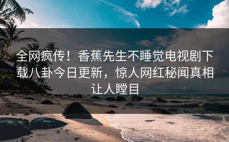 全网疯传！香蕉先生不睡觉电视剧下载八卦今日更新，惊人网红秘闻真相让人瞠目