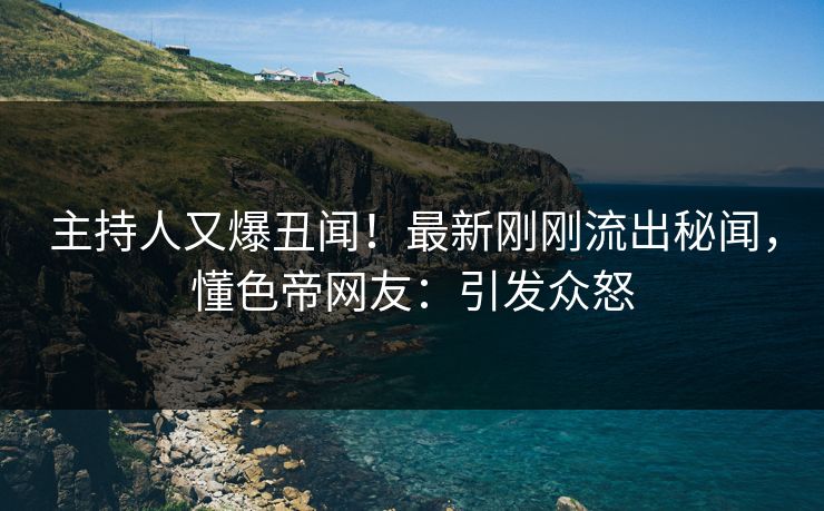 主持人又爆丑闻！最新刚刚流出秘闻，懂色帝网友：引发众怒