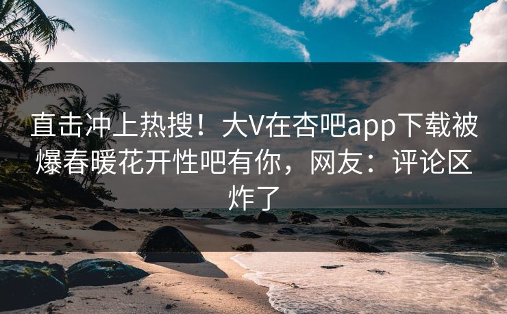 直击冲上热搜！大V在杏吧app下载被爆春暖花开性吧有你，网友：评论区炸了