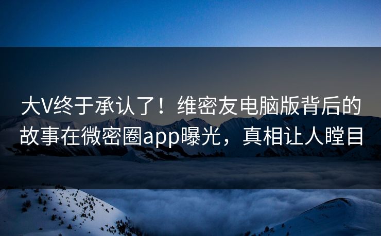 大V终于承认了！维密友电脑版背后的故事在微密圈app曝光，真相让人瞠目