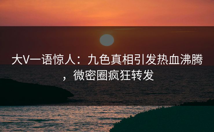 大V一语惊人：九色真相引发热血沸腾，微密圈疯狂转发