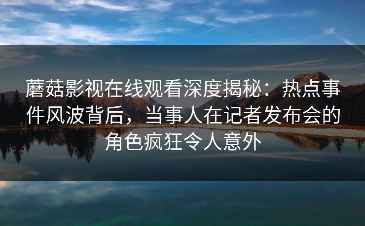 蘑菇影视在线观看深度揭秘：热点事件风波背后，当事人在记者发布会的角色疯狂令人意外