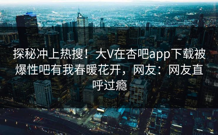 探秘冲上热搜！大V在杏吧app下载被爆性吧有我春暖花开，网友：网友直呼过瘾
