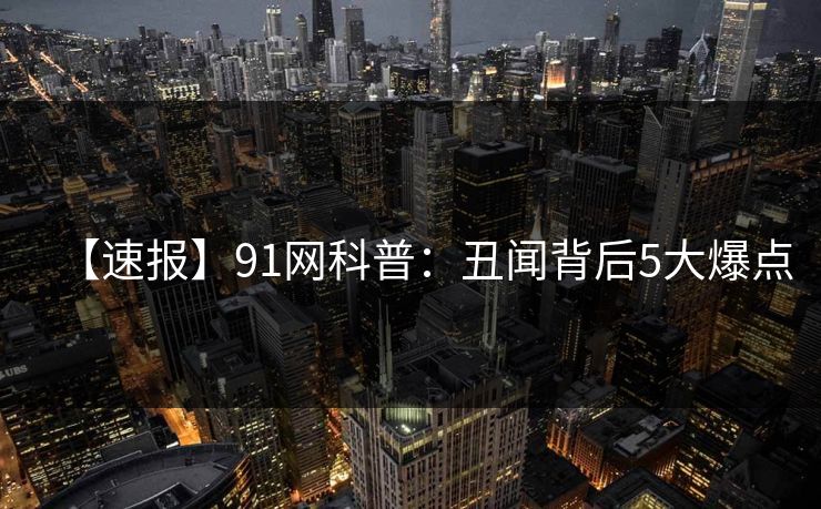【速报】91网科普：丑闻背后5大爆点