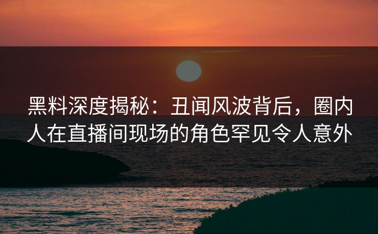 黑料深度揭秘：丑闻风波背后，圈内人在直播间现场的角色罕见令人意外