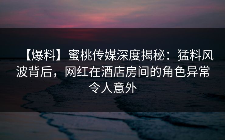 【爆料】蜜桃传媒深度揭秘：猛料风波背后，网红在酒店房间的角色异常令人意外