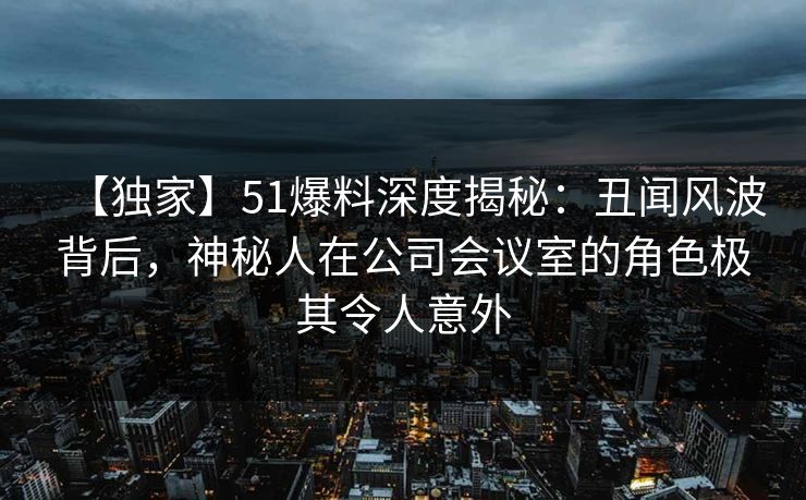 【独家】51爆料深度揭秘：丑闻风波背后，神秘人在公司会议室的角色极其令人意外