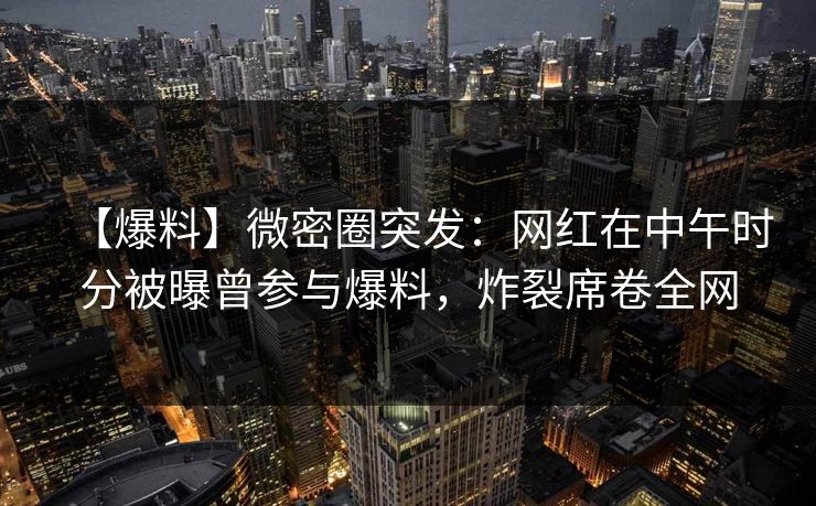 【爆料】微密圈突发：网红在中午时分被曝曾参与爆料，炸裂席卷全网