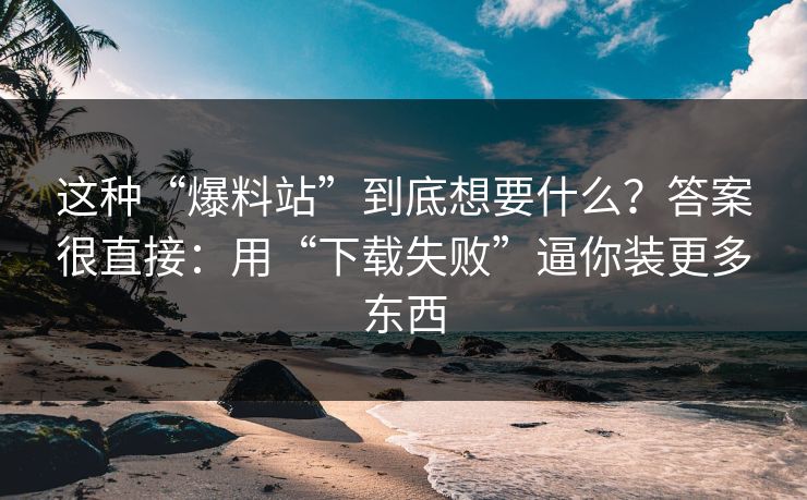 这种“爆料站”到底想要什么？答案很直接：用“下载失败”逼你装更多东西