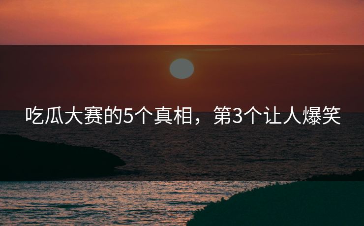 吃瓜大赛的5个真相，第3个让人爆笑