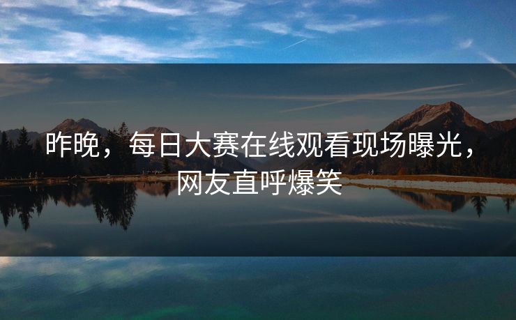 昨晚，每日大赛在线观看现场曝光，网友直呼爆笑