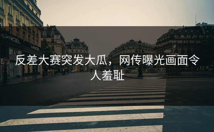 反差大赛突发大瓜，网传曝光画面令人羞耻