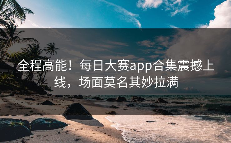 全程高能！每日大赛app合集震撼上线，场面莫名其妙拉满