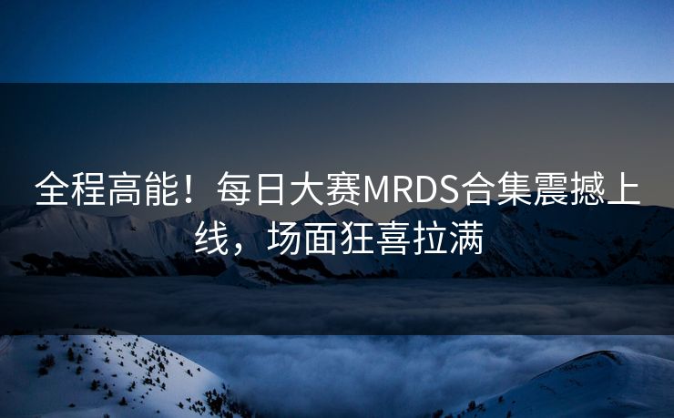全程高能！每日大赛MRDS合集震撼上线，场面狂喜拉满