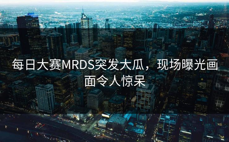 每日大赛MRDS突发大瓜，现场曝光画面令人惊呆