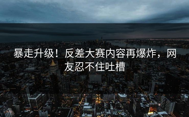 暴走升级！反差大赛内容再爆炸，网友忍不住吐槽