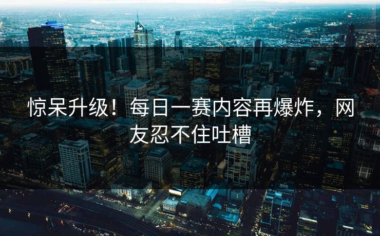 惊呆升级！每日一赛内容再爆炸，网友忍不住吐槽