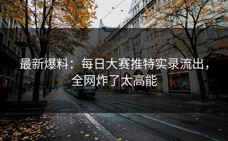 最新爆料：每日大赛推特实录流出，全网炸了太高能