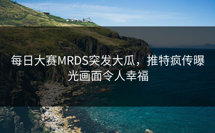 每日大赛MRDS突发大瓜，推特疯传曝光画面令人幸福