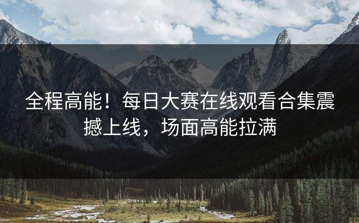 全程高能！每日大赛在线观看合集震撼上线，场面高能拉满