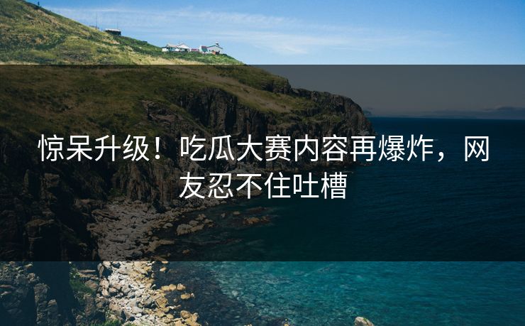 惊呆升级！吃瓜大赛内容再爆炸，网友忍不住吐槽