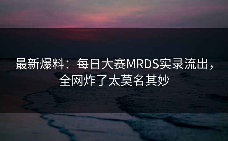 最新爆料：每日大赛MRDS实录流出，全网炸了太莫名其妙