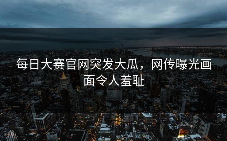 每日大赛官网突发大瓜，网传曝光画面令人羞耻