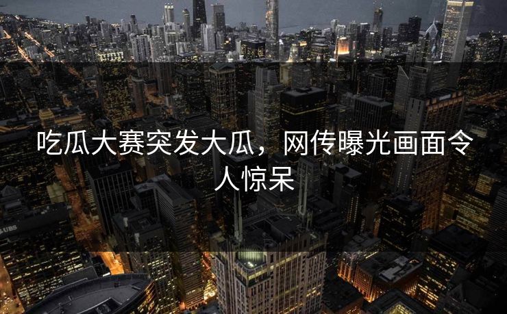 吃瓜大赛突发大瓜，网传曝光画面令人惊呆