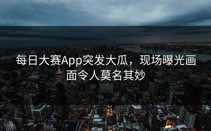 每日大赛App突发大瓜，现场曝光画面令人莫名其妙