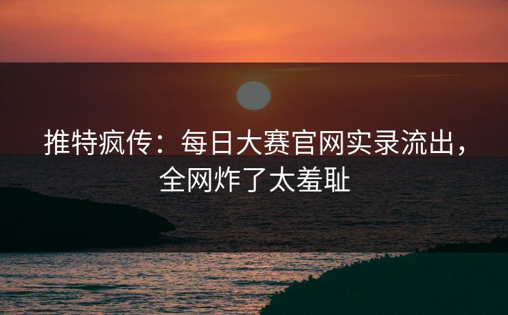 推特疯传：每日大赛官网实录流出，全网炸了太羞耻