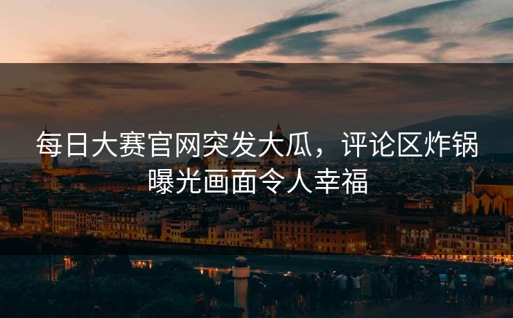 每日大赛官网突发大瓜，评论区炸锅曝光画面令人幸福