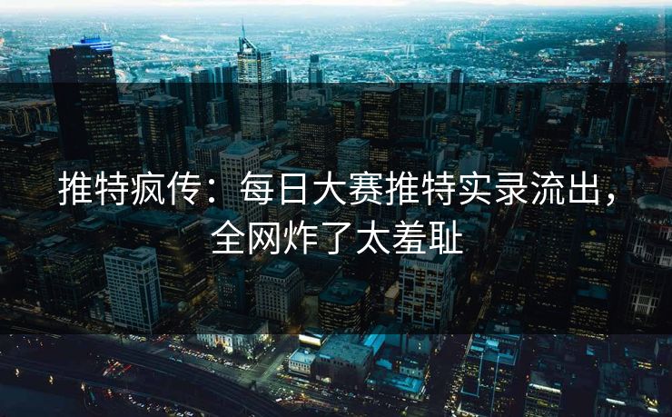 推特疯传：每日大赛推特实录流出，全网炸了太羞耻
