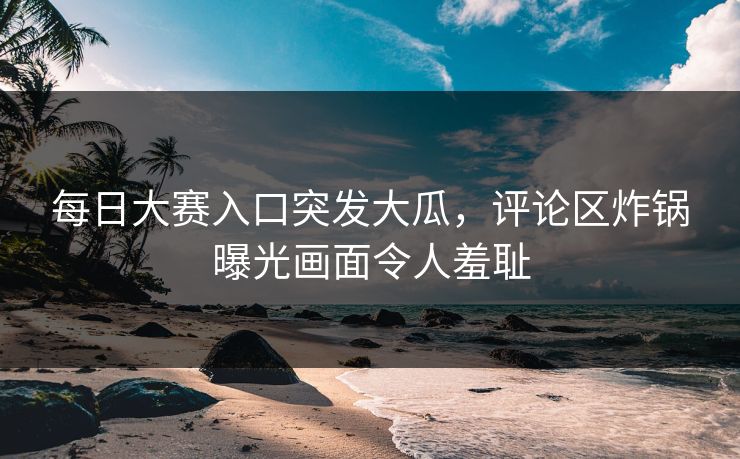 每日大赛入口突发大瓜，评论区炸锅曝光画面令人羞耻