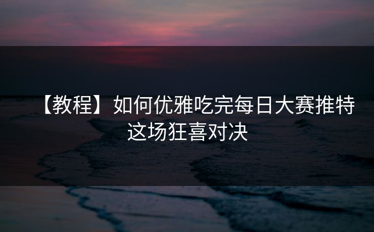 【教程】如何优雅吃完每日大赛推特这场狂喜对决