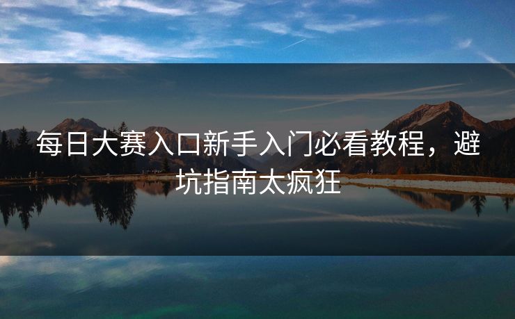每日大赛入口新手入门必看教程，避坑指南太疯狂