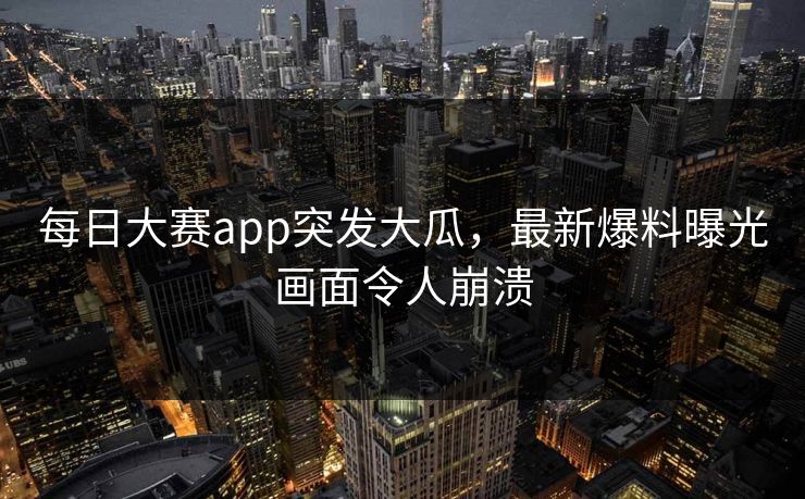 每日大赛app突发大瓜，最新爆料曝光画面令人崩溃