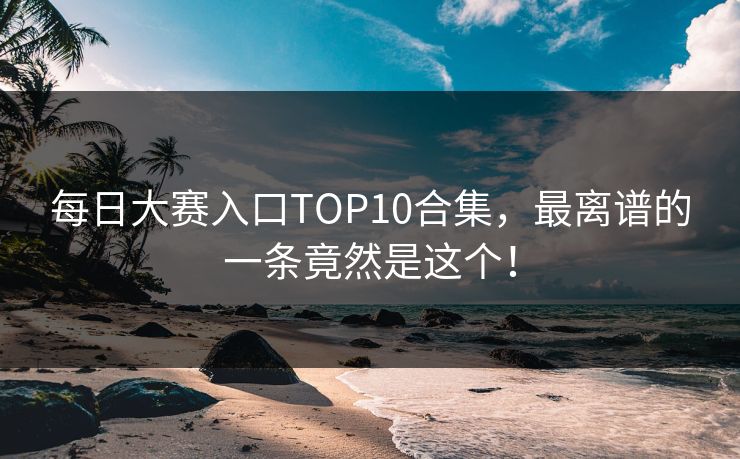 每日大赛入口TOP10合集，最离谱的一条竟然是这个！