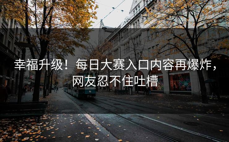 幸福升级！每日大赛入口内容再爆炸，网友忍不住吐槽