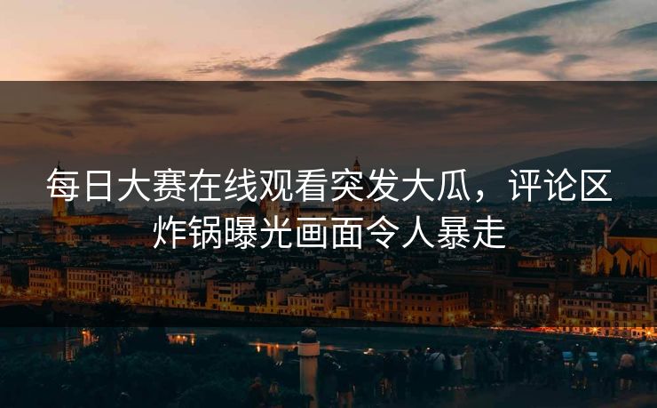 每日大赛在线观看突发大瓜，评论区炸锅曝光画面令人暴走