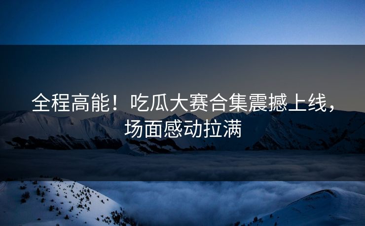 全程高能！吃瓜大赛合集震撼上线，场面感动拉满
