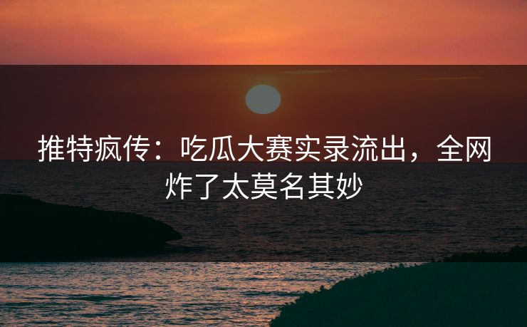 推特疯传：吃瓜大赛实录流出，全网炸了太莫名其妙